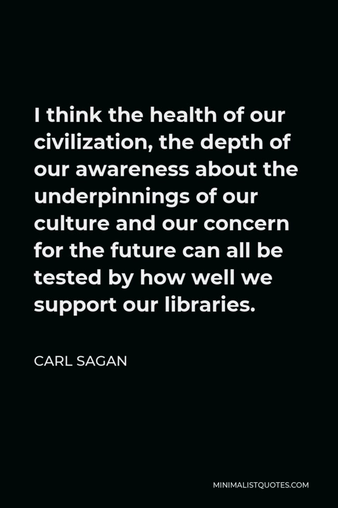 Carl Sagan Quote - I think the health of our civilization, the depth of our awareness about the underpinnings of our culture and our concern for the future can all be tested by how well we support our libraries.