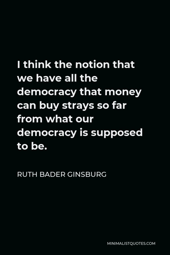 Ruth Bader Ginsburg Quote - I think the notion that we have all the democracy that money can buy strays so far from what our democracy is supposed to be.