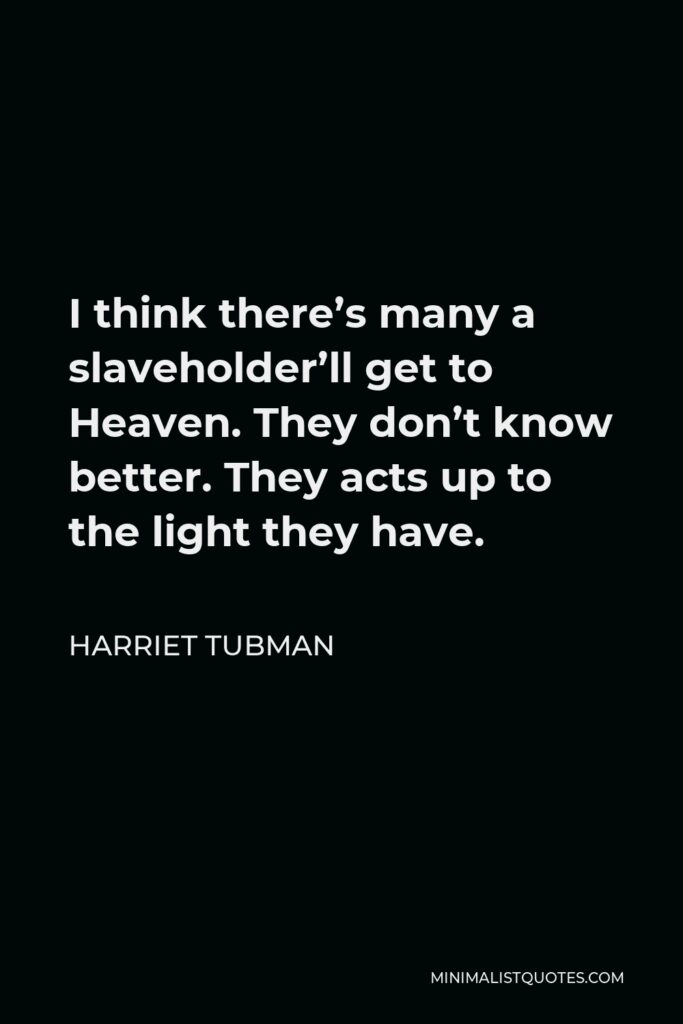 Harriet Tubman Quote - I think there’s many a slaveholder’ll get to Heaven. They don’t know better. They acts up to the light they have.