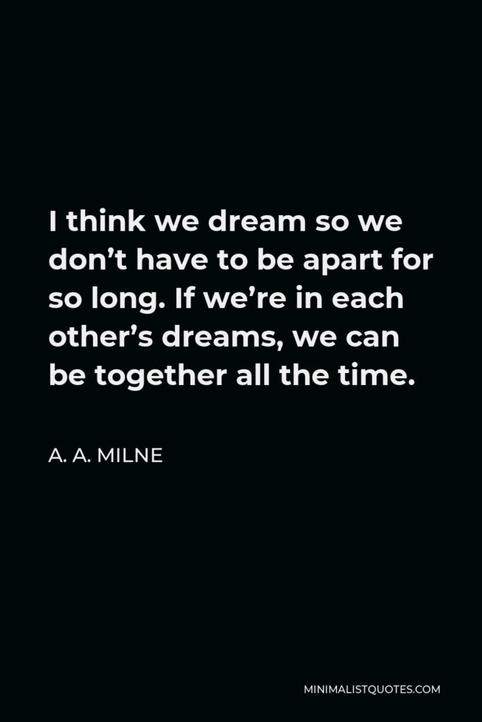 A. A. Milne Quote - I think we dream so we don’t have to be apart for so long. If we’re in each other’s dreams, we can be together all the time.