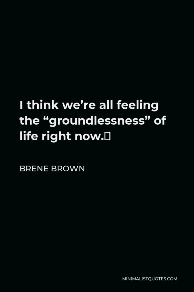 Brene Brown Quote - I think we’re all feeling the “groundlessness” of life right now.⁣