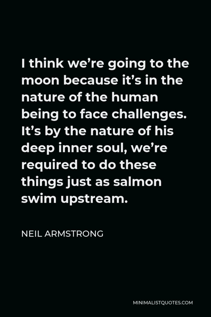 Neil Armstrong Quote - I think we’re going to the moon because it’s in the nature of the human being to face challenges. It’s by the nature of his deep inner soul, we’re required to do these things just as salmon swim upstream.