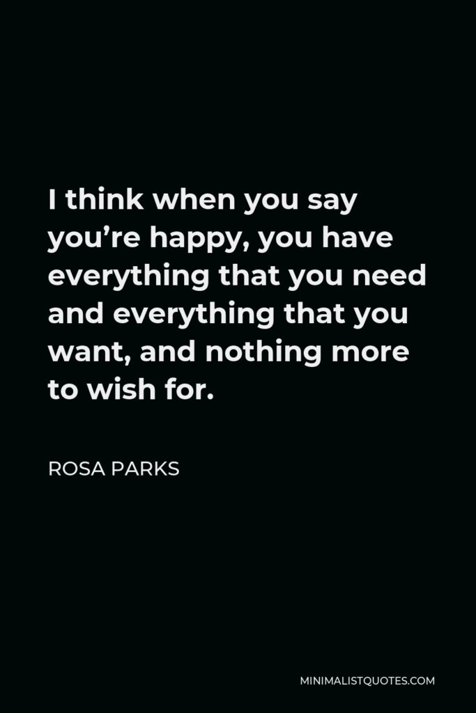 Rosa Parks Quote - I think when you say you’re happy, you have everything that you need and everything that you want, and nothing more to wish for.