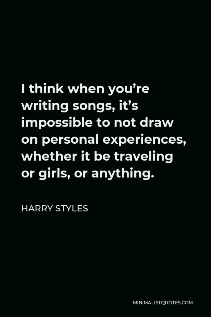 Harry Styles Quote - I think when you’re writing songs, it’s impossible to not draw on personal experiences, whether it be traveling or girls, or anything.