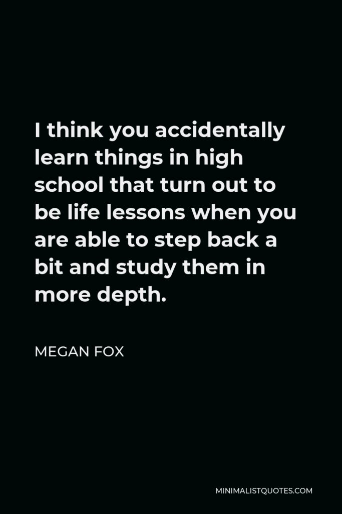 Megan Fox Quote - I think you accidentally learn things in high school that turn out to be life lessons when you are able to step back a bit and study them in more depth.