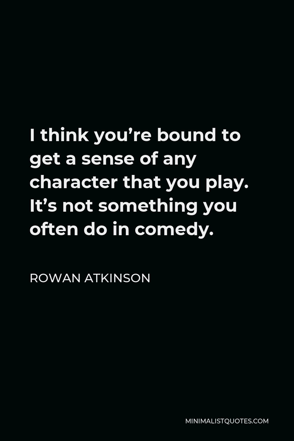 Rowan Atkinson Quote - I think you’re bound to get a sense of any character that you play. It’s not something you often do in comedy.