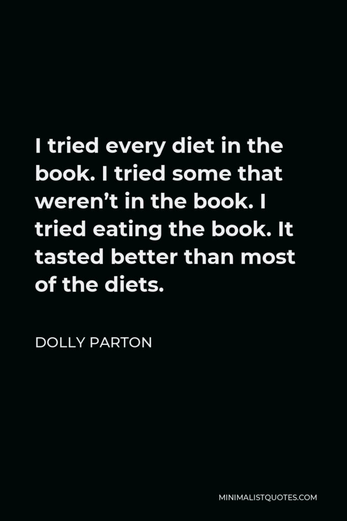 Dolly Parton Quote - I tried every diet in the book. I tried some that weren’t in the book. I tried eating the book. It tasted better than most of the diets.