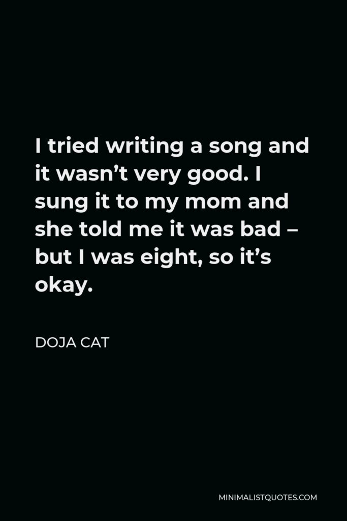 Doja Cat Quote - I tried writing a song and it wasn’t very good. I sung it to my mom and she told me it was bad – but I was eight, so it’s okay.