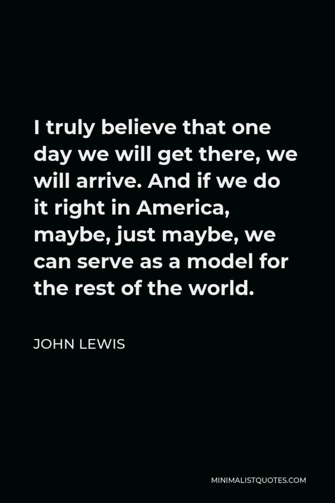 John Lewis Quote - I truly believe that one day we will get there, we will arrive. And if we do it right in America, maybe, just maybe, we can serve as a model for the rest of the world.