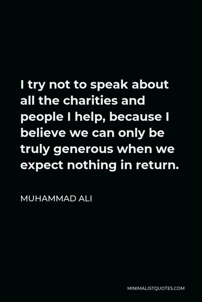 Muhammad Ali Quote - I try not to speak about all the charities and people I help, because I believe we can only be truly generous when we expect nothing in return.