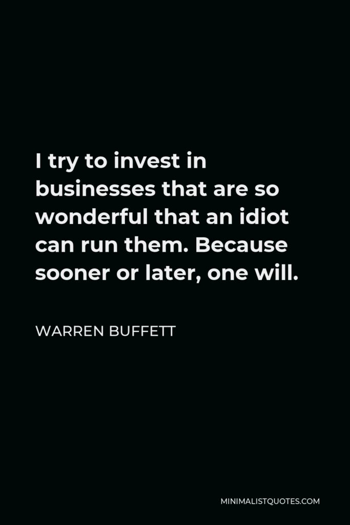 Warren Buffett Quote - I try to invest in businesses that are so wonderful that an idiot can run them. Because sooner or later, one will.