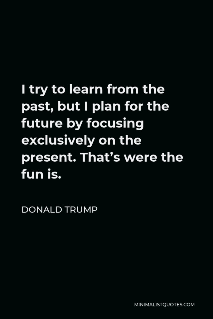 Donald Trump Quote - I try to learn from the past, but I plan for the future by focusing exclusively on the present. That’s were the fun is.