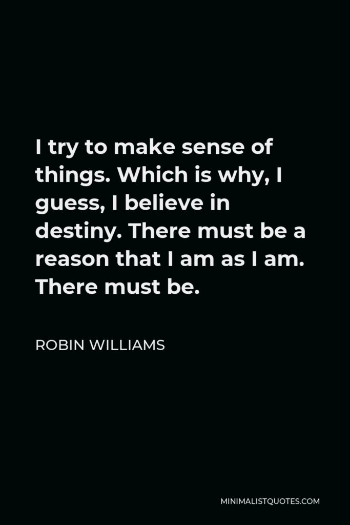 Robin Williams Quote - I try to make sense of things. Which is why, I guess, I believe in destiny. There must be a reason that I am as I am. There must be.