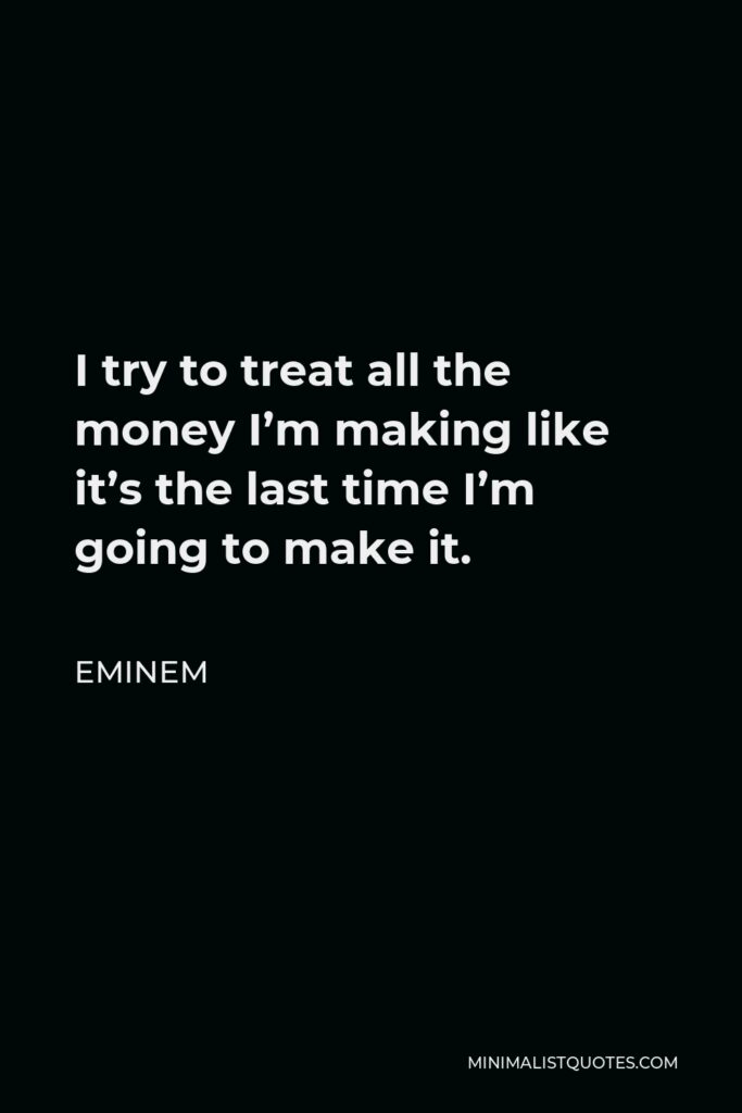 Eminem Quote - I try to treat all the money I’m making like it’s the last time I’m going to make it.