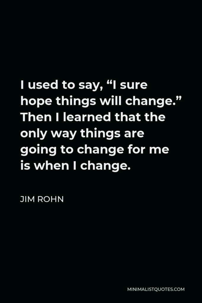Jim Rohn Quote: I used to say, "I sure hope things will change." Then I learned that the only way things are going to change for me is when I change.