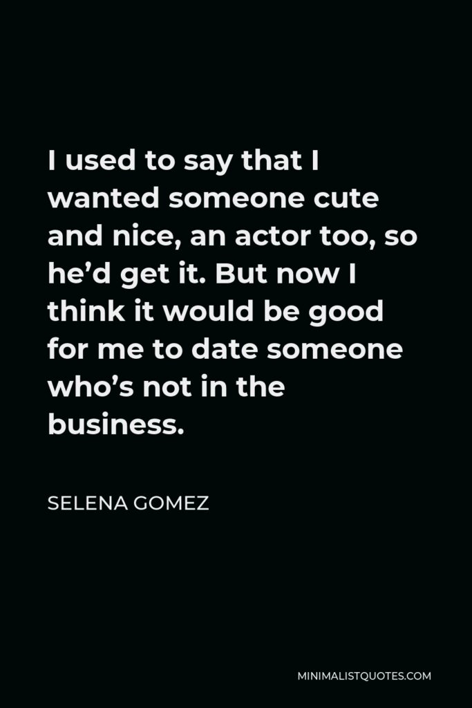 Selena Gomez Quote - I used to say that I wanted someone cute and nice, an actor too, so he’d get it. But now I think it would be good for me to date someone who’s not in the business.
