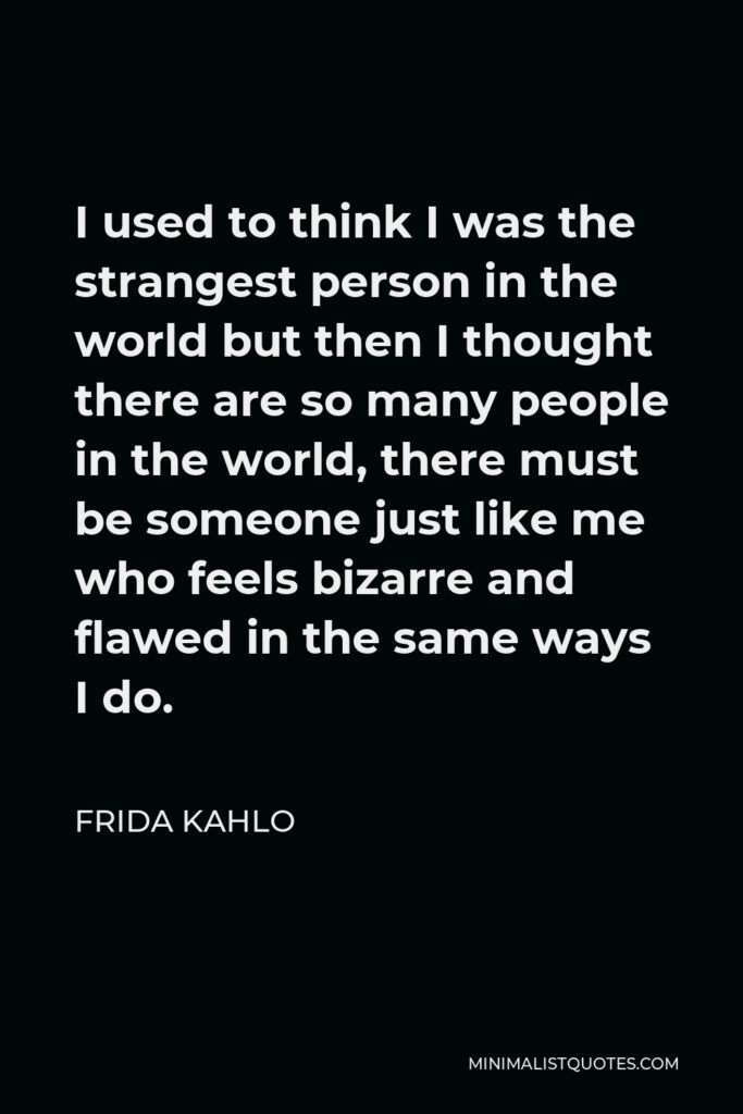 Frida Kahlo Quote - I used to think I was the strangest person in the world but then I thought there are so many people in the world, there must be someone just like me who feels bizarre and flawed in the same ways I do.