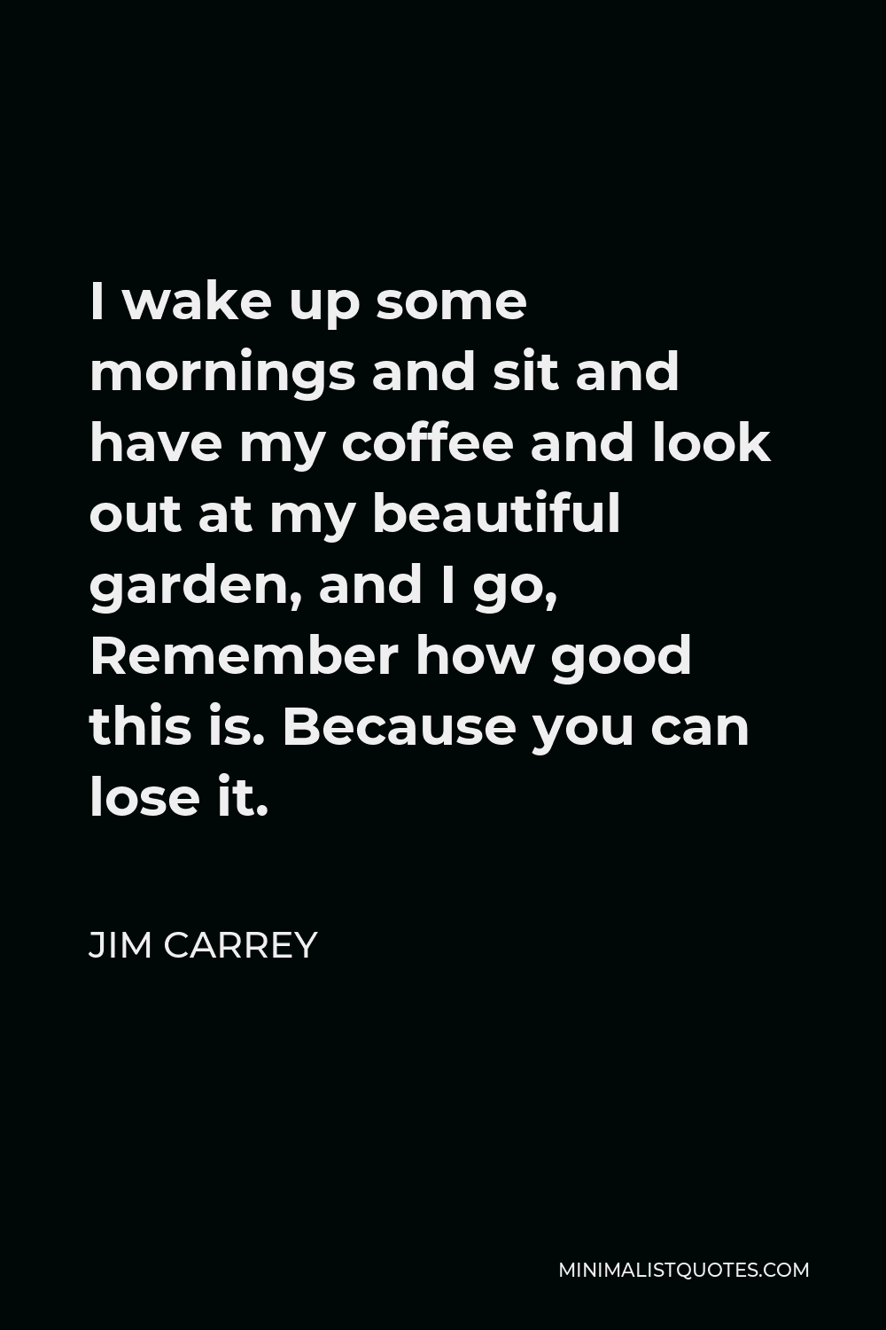 Jim Carrey Quote - I wake up some mornings and sit and have my coffee and look out at my beautiful garden, and I go, Remember how good this is. Because you can lose it.