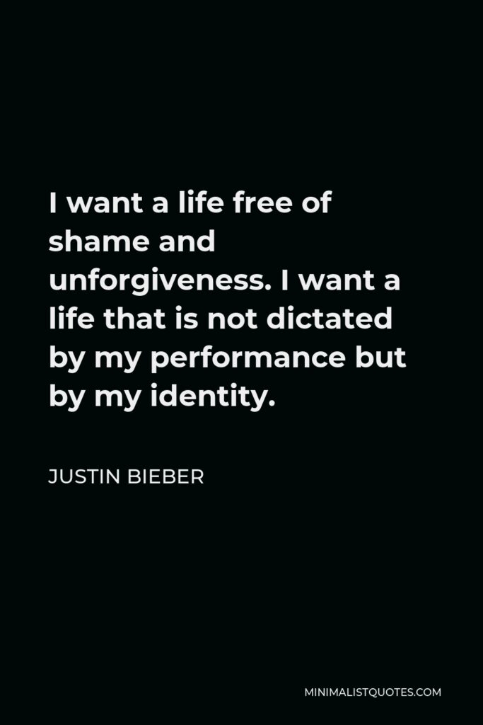 Justin Bieber Quote - I want a life free of shame and unforgiveness. I want a life that is not dictated by my performance but by my identity.