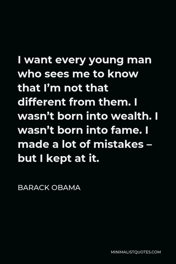 Barack Obama Quote - I want every young man who sees me to know that I’m not that different from them. I wasn’t born into wealth. I wasn’t born into fame. I made a lot of mistakes – but I kept at it.