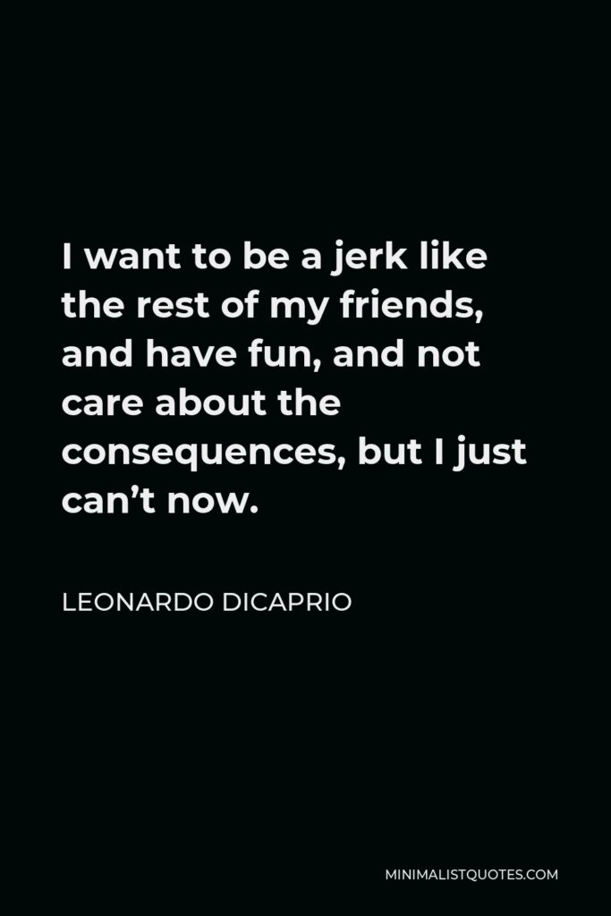 Leonardo DiCaprio Quote - I want to be a jerk like the rest of my friends, and have fun, and not care about the consequences, but I just can’t now.