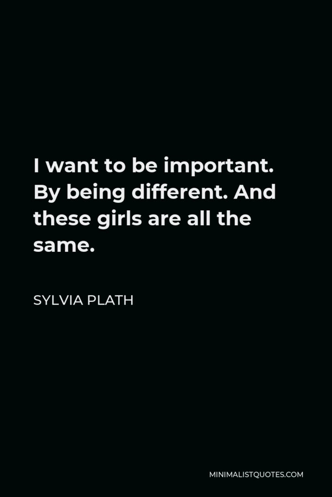 Sylvia Plath Quote - I want to be important. By being different. And these girls are all the same.