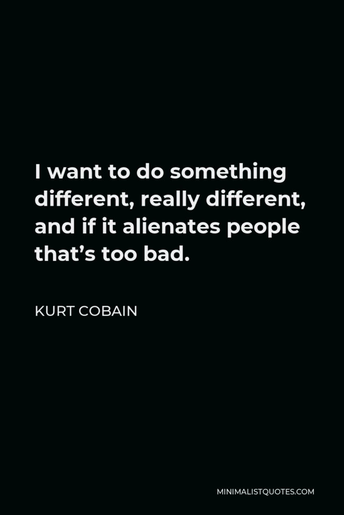 Kurt Cobain Quote - I want to do something different, really different, and if it alienates people that’s too bad.