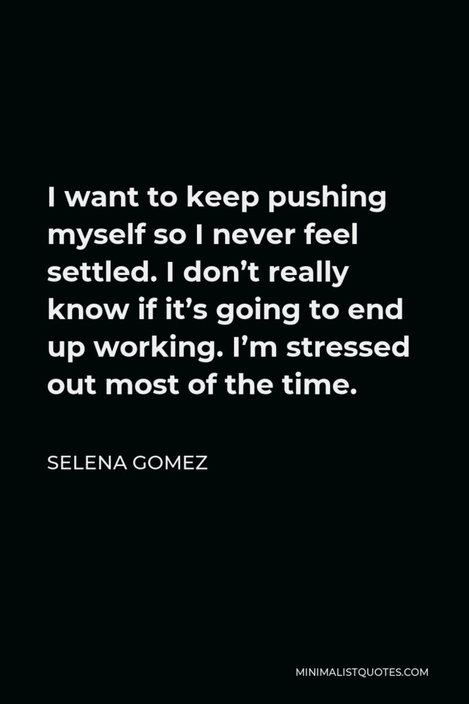 Selena Gomez Quote - I want to keep pushing myself so I never feel settled. I don’t really know if it’s going to end up working. I’m stressed out most of the time.
