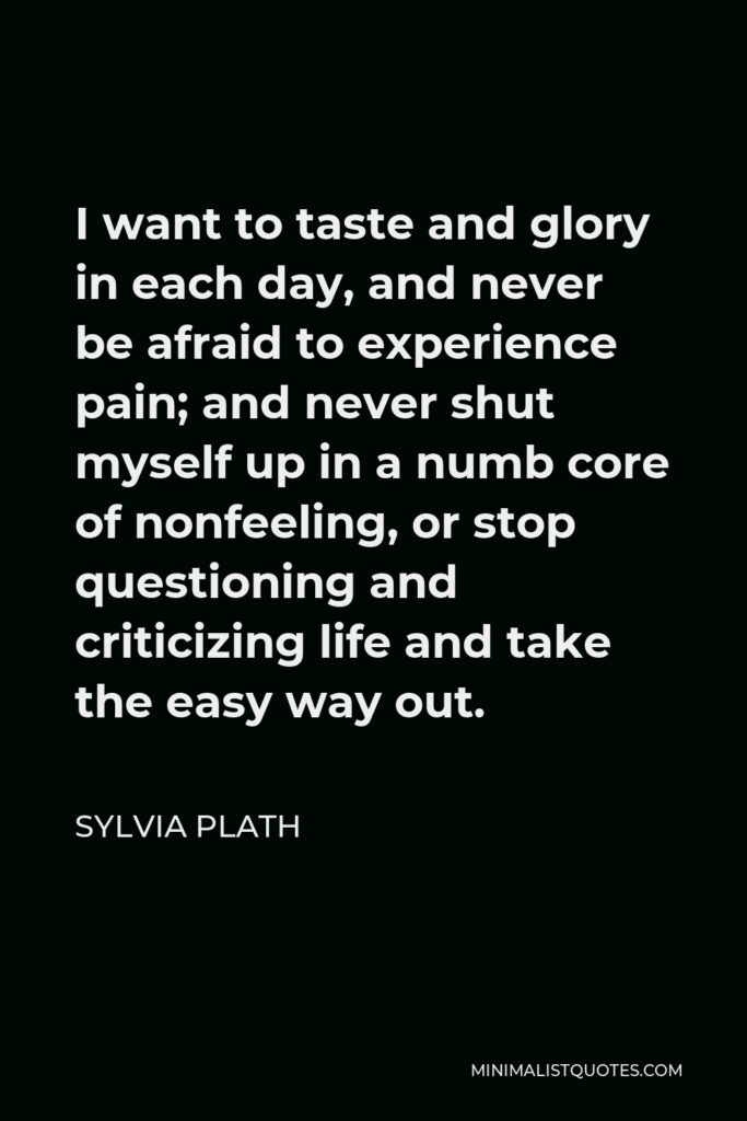 Sylvia Plath Quote - I want to taste and glory in each day, and never be afraid to experience pain; and never shut myself up in a numb core of nonfeeling, or stop questioning and criticizing life and take the easy way out.