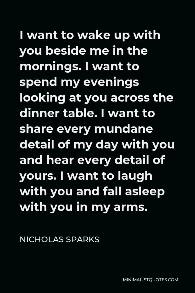 Nicholas Sparks Quote - I want to wake up with you beside me in the mornings. I want to spend my evenings looking at you across the dinner table. I want to share every mundane detail of my day with you and hear every detail of yours. I want to laugh with you and fall asleep with you in my arms.
