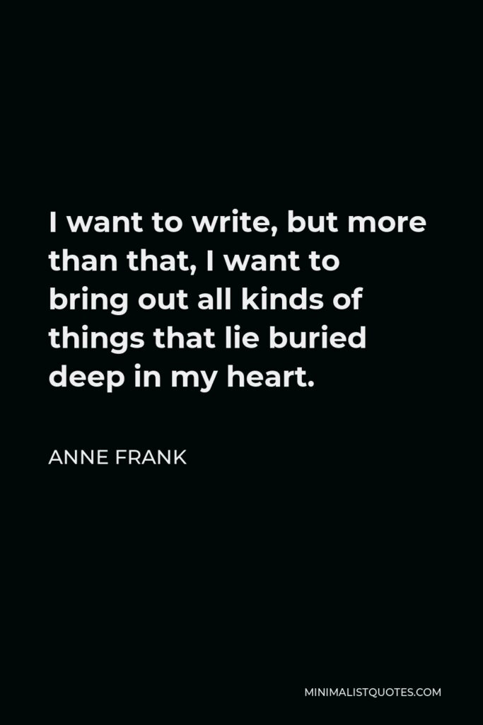 Anne Frank Quote - I want to write, but more than that, I want to bring out all kinds of things that lie buried deep in my heart.