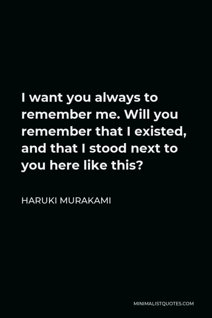 Haruki Murakami Quote - I want you always to remember me. Will you remember that I existed, and that I stood next to you here like this?