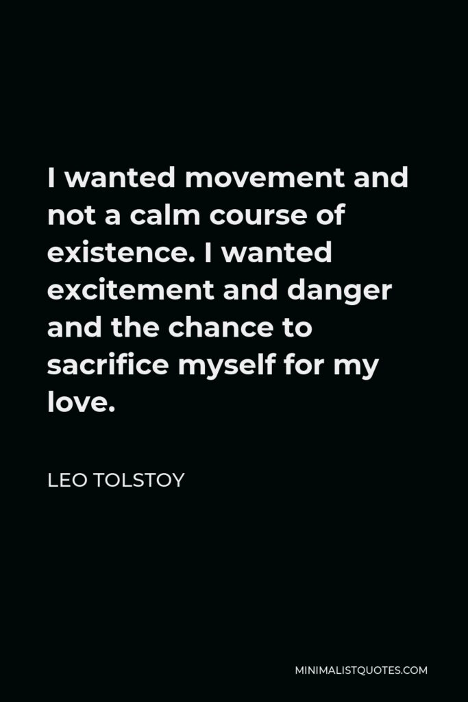 Leo Tolstoy Quote - I wanted movement and not a calm course of existence. I wanted excitement and danger and the chance to sacrifice myself for my love.