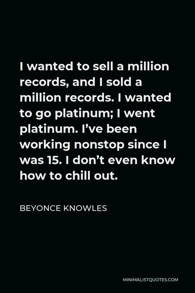 Beyonce Knowles Quote - I wanted to sell a million records, and I sold a million records. I wanted to go platinum; I went platinum. I’ve been working nonstop since I was 15. I don’t even know how to chill out.