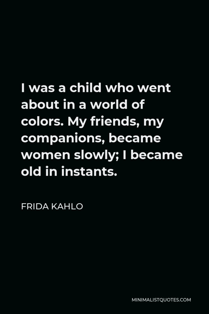 Frida Kahlo Quote - I was a child who went about in a world of colors. My friends, my companions, became women slowly; I became old in instants.