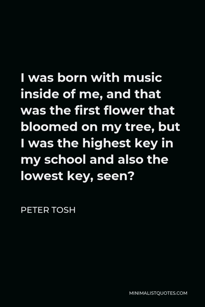 Peter Tosh Quote - I was born with music inside of me, and that was the first flower that bloomed on my tree, but I was the highest key in my school and also the lowest key, seen?