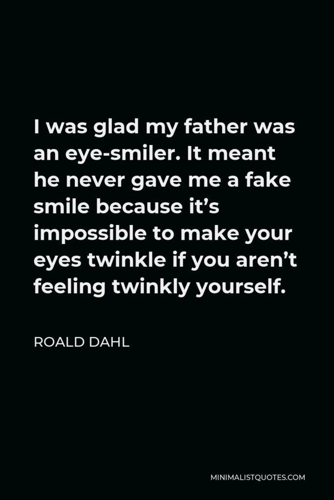 Roald Dahl Quote - I was glad my father was an eye-smiler. It meant he never gave me a fake smile because it’s impossible to make your eyes twinkle if you aren’t feeling twinkly yourself.