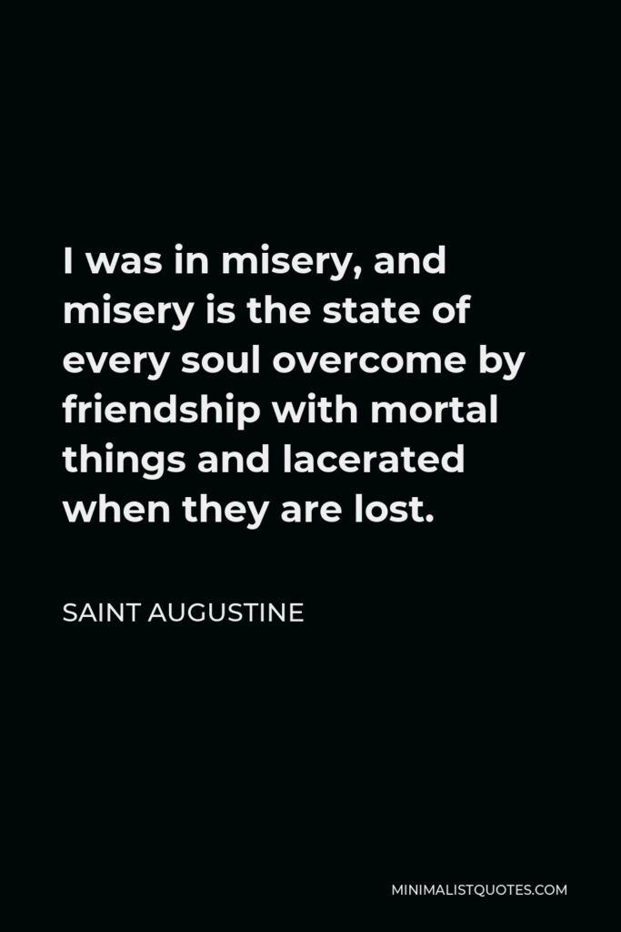Saint Augustine Quote - I was in misery, and misery is the state of every soul overcome by friendship with mortal things and lacerated when they are lost.
