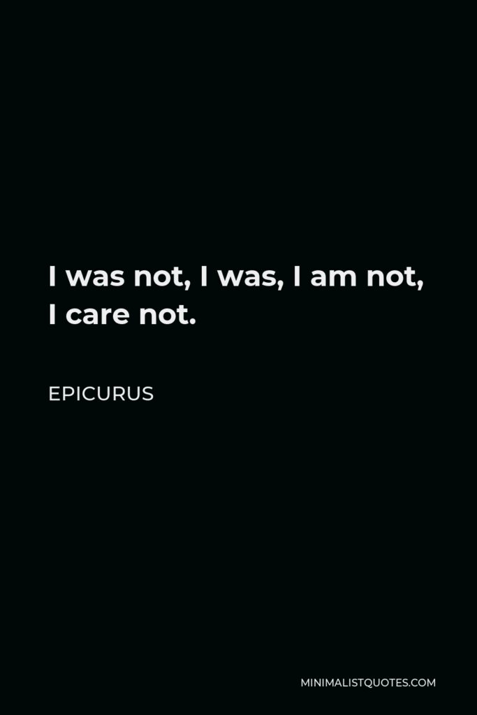 Epicurus Quote - I was not, I was, I am not, I care not.