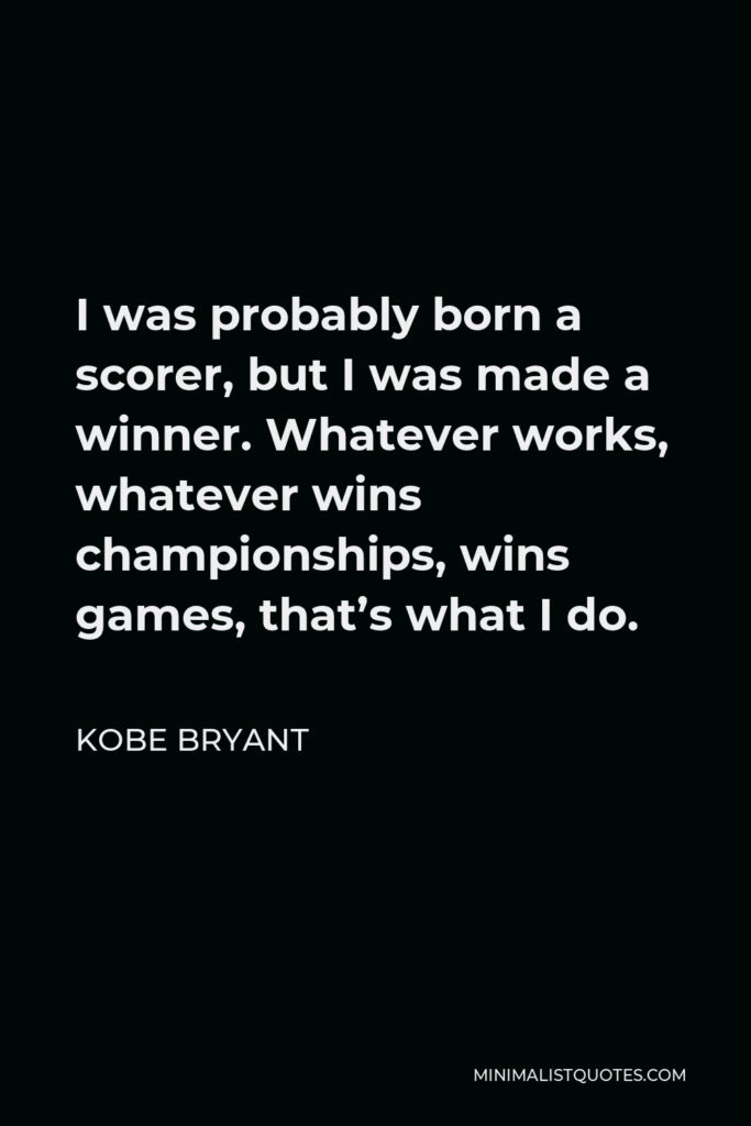 Kobe Bryant Quote - I was probably born a scorer, but I was made a winner. Whatever works, whatever wins championships, wins games, that’s what I do.