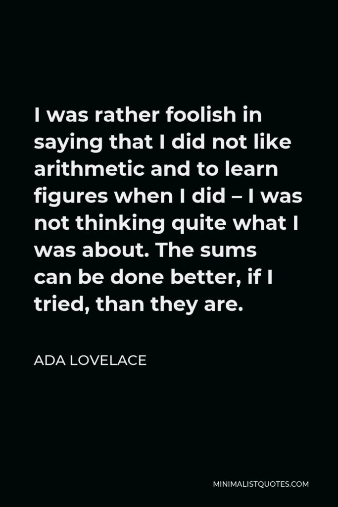 Ada Lovelace Quote - I was rather foolish in saying that I did not like arithmetic and to learn figures when I did – I was not thinking quite what I was about. The sums can be done better, if I tried, than they are.