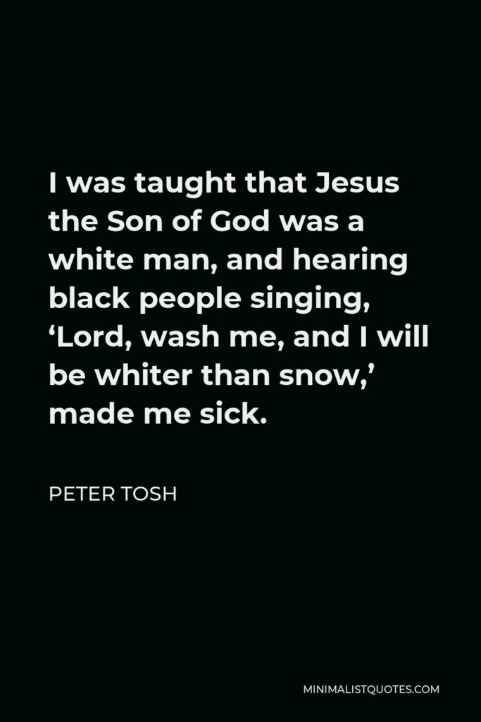 Peter Tosh Quote - I was taught that Jesus the Son of God was a white man, and hearing black people singing, ‘Lord, wash me, and I will be whiter than snow,’ made me sick.