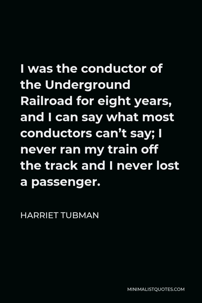 Harriet Tubman Quote - I was the conductor of the Underground Railroad for eight years, and I can say what most conductors can’t say; I never ran my train off the track and I never lost a passenger.