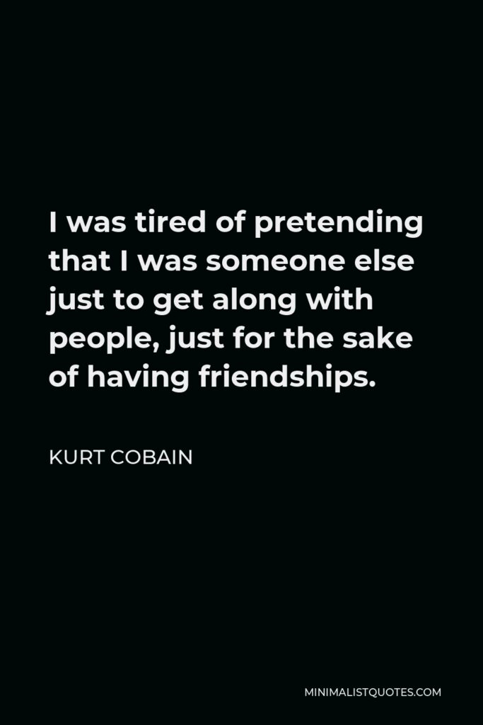 Kurt Cobain Quote - I was tired of pretending that I was someone else just to get along with people, just for the sake of having friendships.
