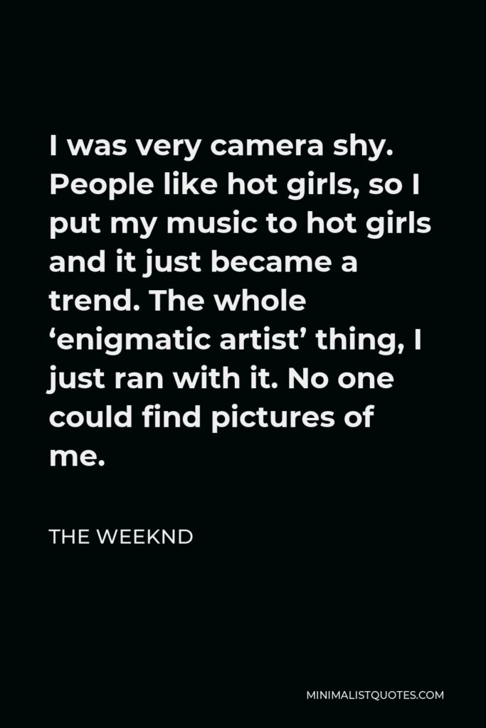 The Weeknd Quote - I was very camera shy. People like hot girls, so I put my music to hot girls and it just became a trend. The whole ‘enigmatic artist’ thing, I just ran with it. No one could find pictures of me.