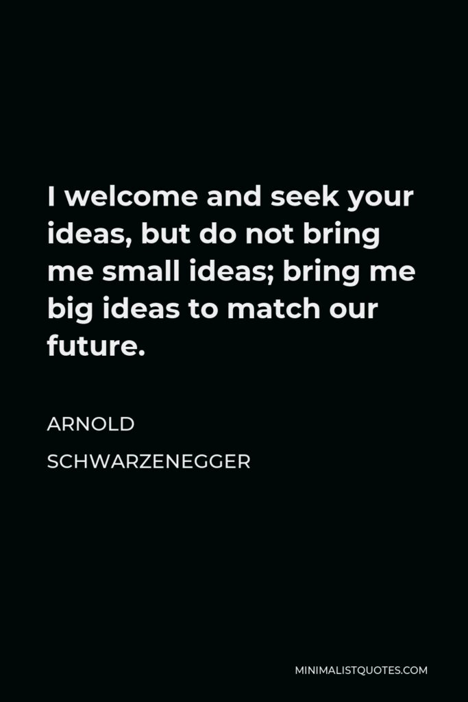 Arnold Schwarzenegger Quote - I welcome and seek your ideas, but do not bring me small ideas; bring me big ideas to match our future.