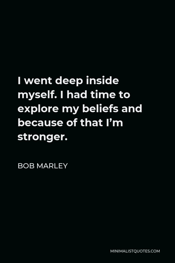 Bob Marley Quote - I went deep inside myself. I had time to explore my beliefs and because of that I’m stronger.