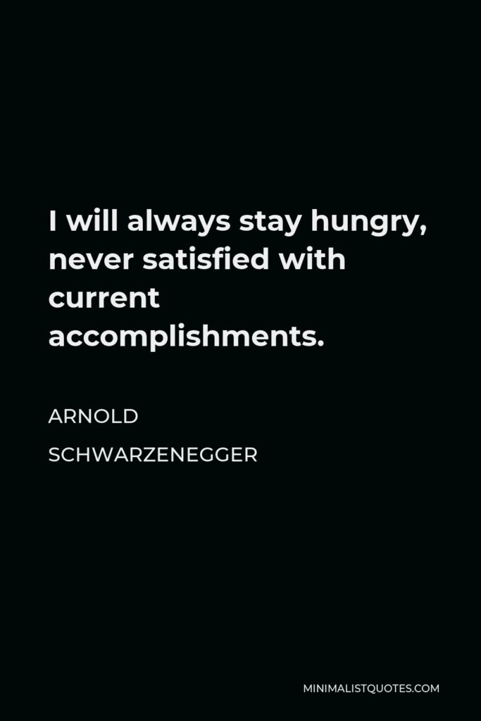 Arnold Schwarzenegger Quote - I will always stay hungry, never satisfied with current accomplishments.