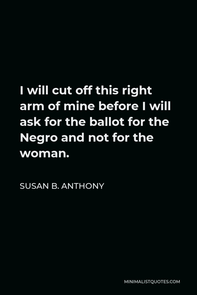 Susan B. Anthony Quote - I will cut off this right arm of mine before I will ask for the ballot for the Negro and not for the woman.