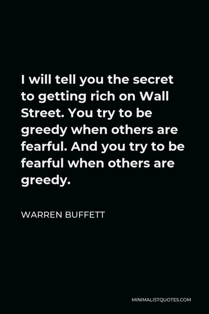 Warren Buffett Quote - I will tell you the secret to getting rich on Wall Street. You try to be greedy when others are fearful. And you try to be fearful when others are greedy.